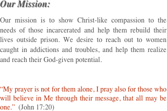 Our Mission:
Our mission is to show Christ-like compassion to the needs of those incarcerated and help them rebuild their lives outside prison. We desire to reach out to women caught in addictions and troubles, and help them realize and reach their God-given potential.

“My prayer is not for them alone, I pray also for those who will believe in Me through their message, that all may be one.”  (John 17:20)
